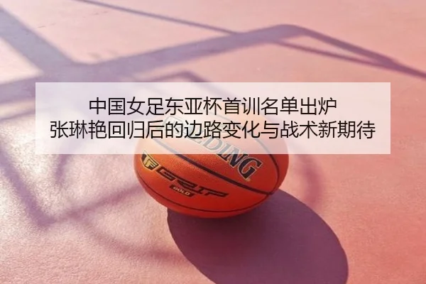 中国女足东亚杯首训名单出炉 张琳艳回归后的边路变化与战术新期待