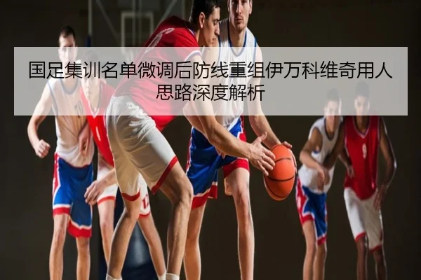 国足集训名单微调后防线重组伊万科维奇用人思路深度解析