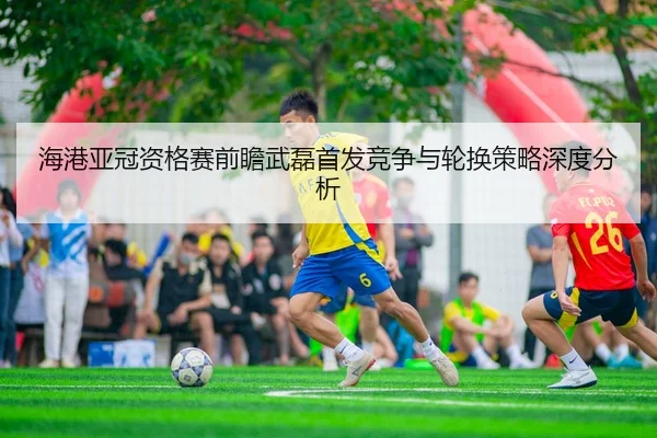 海港亚冠资格赛前瞻武磊首发竞争与轮换策略深度分析