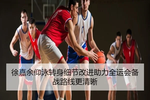徐嘉余仰泳转身细节改进助力全运会备战路线更清晰