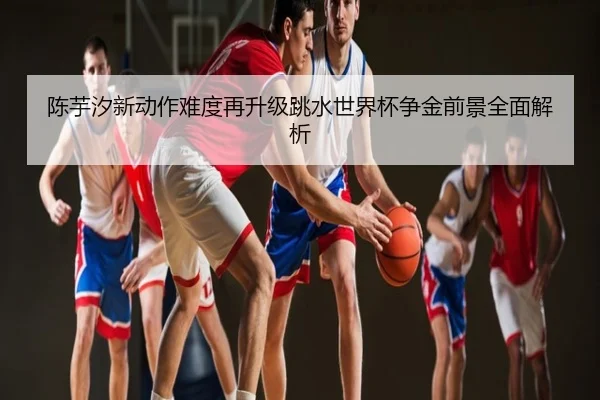 陈芋汐新动作难度再升级跳水世界杯争金前景全面解析