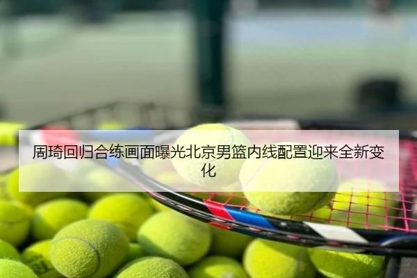 周琦回归合练画面曝光北京男篮内线配置迎来全新变化