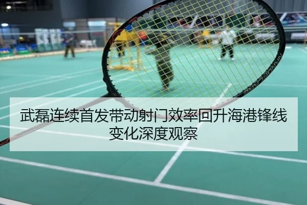 武磊连续首发带动射门效率回升海港锋线变化深度观察