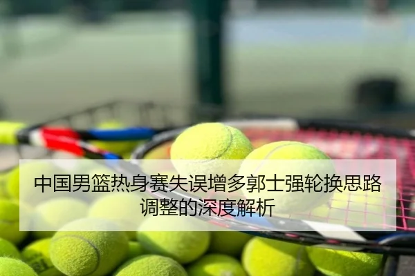 中国男篮热身赛失误增多郭士强轮换思路调整的深度解析